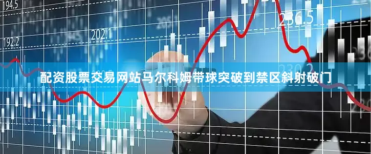 配资股票交易网站马尔科姆带球突破到禁区斜射破门