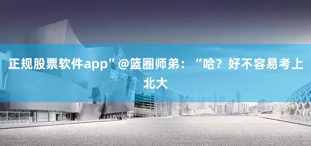 正规股票软件app”@篮圈师弟：“哈？好不容易考上北大