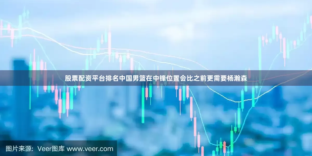 股票配资平台排名中国男篮在中锋位置会比之前更需要杨瀚森