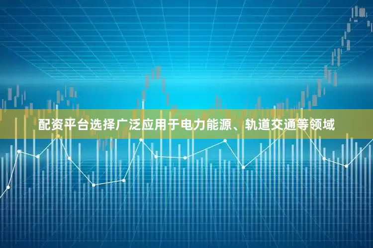配资平台选择广泛应用于电力能源、轨道交通等领域